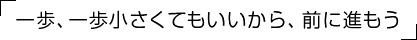「一歩、一歩小さくてもいいから、前に進もう」