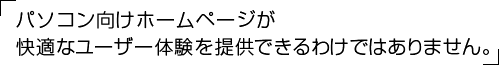 パソコン向けホームページが快適なユーザー体験を提供できるわけではありません。