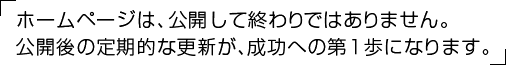 ホームページは、公開して終わりではありません。公開後の定期的な更新が、成功への第１歩になります。