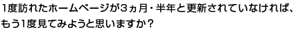 あなたが1度訪れたホームページが3ヵ月・半年と更新されていなければ、もう1度見てみようと思いますか？
